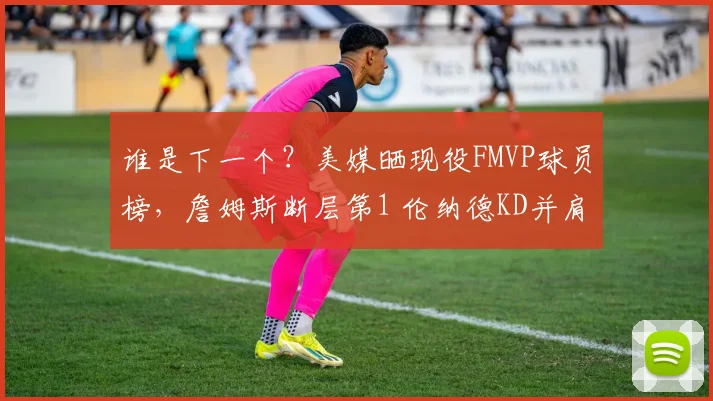 谁是下一个？美媒晒现役FMVP球员榜，詹姆斯断层第1 伦纳德KD并肩