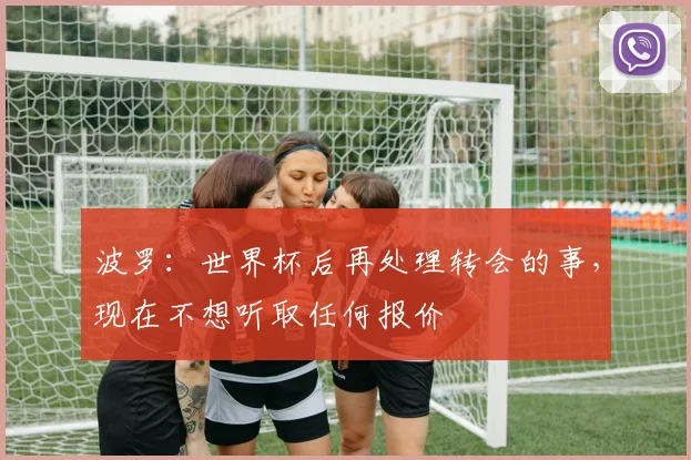 波罗：世界杯后再处理转会的事，现在不想听取任何报价